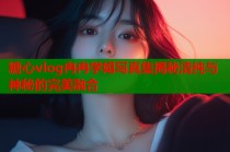 糖心vlog冉冉学姐写真集揭秘清纯与神秘的完美融合