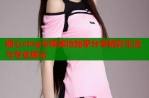 糖心vlog车模淑怡独家分享精彩生活与专业展示