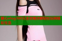 糖心vlog300元全攻略详解轻松玩转精彩生活