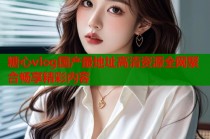 糖心vlog国产最地址高清资源全网聚合畅享精彩内容