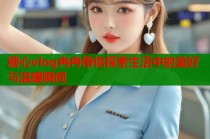 糖心vlog冉冉带你探索生活中的美好与温暖瞬间