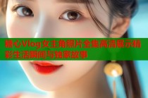 糖心Vlog女主角照片全集高清展示精彩生活瞬间与独家故事