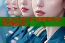 糖心vlog小包子永久高清存储轻松分享无限精彩回忆