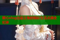 糖心vlog出品主角的精彩生活点滴全纪录