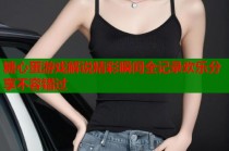 糖心蛋游戏解说精彩瞬间全记录欢乐分享不容错过