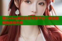 糖心vlog麻豆京东专享平台一键追剧购物体验升级