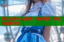 糖心出品Vlog推荐：精选视频，轻松发现新内容