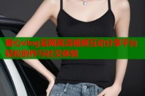 糖心vlog官网高清视频互动分享平台轻松创作与社交体验