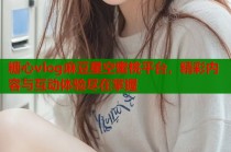 糖心vlog麻豆星空蜜桃平台，精彩内容与互动体验尽在掌握