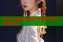 糖心vlog挑战开启创作新潮流轻松记录精彩生活