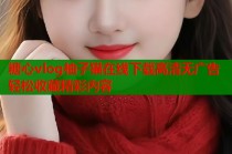 糖心vlog柚子猫在线下载高清无广告轻松收藏精彩内容