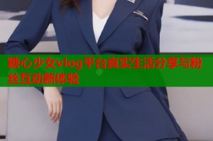 糖心少女vlog平台真实生活分享与粉丝互动新体验