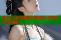 糖心vlog精彩搬运分享每日生活点滴与感动瞬间