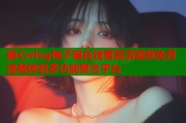 糖心vlog柚子猫在线看高清视频免费流畅体验多功能聚合平台