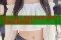 糖心vlog女主角李心怡真实生活全纪录甜美温暖魅力展现