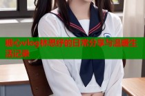 糖心vlog林思纾的日常分享与温暖生活记录