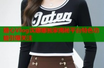 糖心Vlog沈娜娜独家揭秘平台特色功能引爆关注