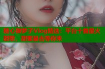 糖心御梦子Vlog精选：平台十首最火甜歌，甜蜜暴击等你来