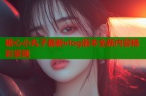 糖心小丸子最新vlog版本全新内容精彩呈现