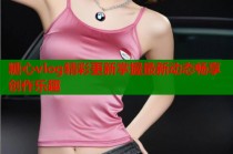 糖心vlog精彩更新掌握最新动态畅享创作乐趣