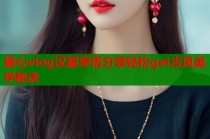 糖心vlog汉服穿搭分享轻松get古风美学秘诀