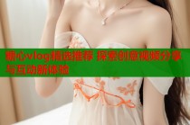 糖心vlog精选推荐 探索创意视频分享与互动新体验