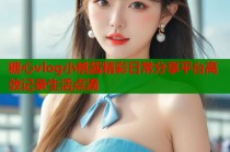 糖心vlog小桃酱精彩日常分享平台高效记录生活点滴