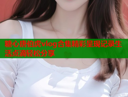 糖心唐伯虎vlog合集精彩呈现记录生活点滴轻松分享  第1张