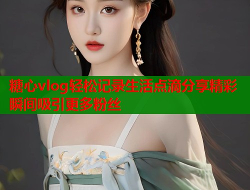 糖心vlog轻松记录生活点滴分享精彩瞬间吸引更多粉丝  第2张