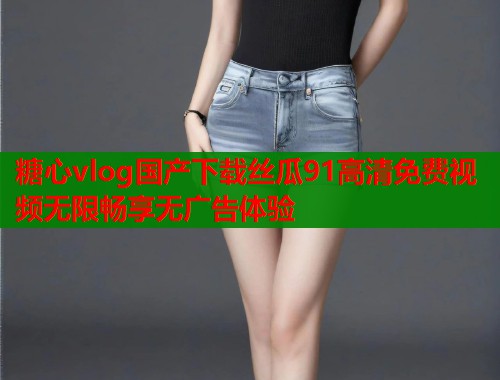 糖心vlog国产下载丝瓜91高清免费视频无限畅享无广告体验  第1张