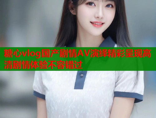 糖心vlog国产剧情AV演绎精彩呈现高清剧情体验不容错过 第2张 糖心vlog国产剧情AV演绎精彩呈现高清剧情体验不容错过 第2张