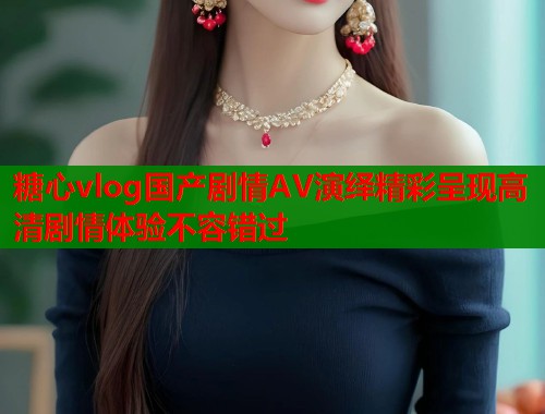 糖心vlog国产剧情AV演绎精彩呈现高清剧情体验不容错过 第1张 糖心vlog国产剧情AV演绎精彩呈现高清剧情体验不容错过 第1张