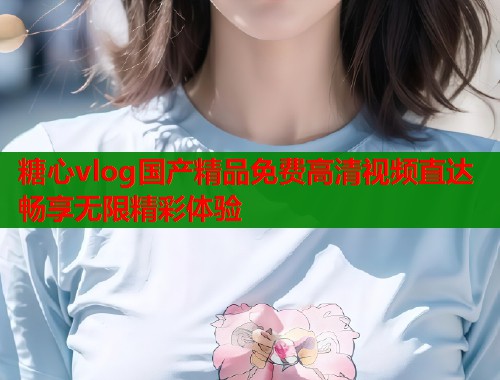 糖心vlog国产精品免费高清视频直达畅享无限精彩体验  第2张