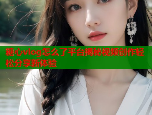 糖心vlog怎么了平台揭秘视频创作轻松分享新体验 第1张 糖心vlog怎么了平台揭秘视频创作轻松分享新体验 第1张