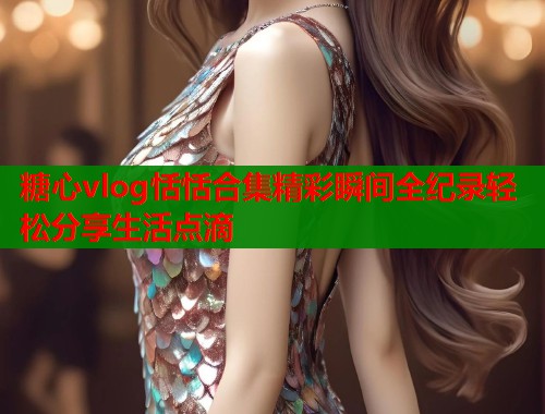 糖心vlog恬恬合集精彩瞬间全纪录轻松分享生活点滴 第1张 糖心vlog恬恬合集精彩瞬间全纪录轻松分享生活点滴 第1张