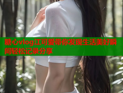 糖心vlog江可爱带你发现生活美好瞬间轻松记录分享  第1张