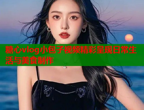 糖心vlog小包子视频精彩呈现日常生活与美食制作 第1张 糖心vlog小包子视频精彩呈现日常生活与美食制作 第1张