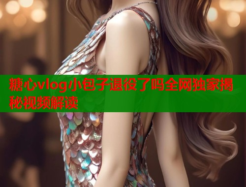 糖心vlog小包子退役了吗全网独家揭秘视频解读  第1张