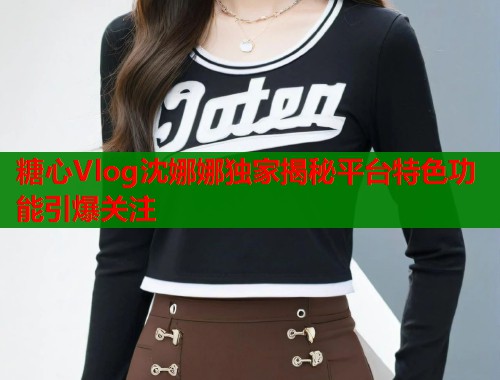 糖心Vlog沈娜娜独家揭秘平台特色功能引爆关注 第1张 糖心Vlog沈娜娜独家揭秘平台特色功能引爆关注 第1张