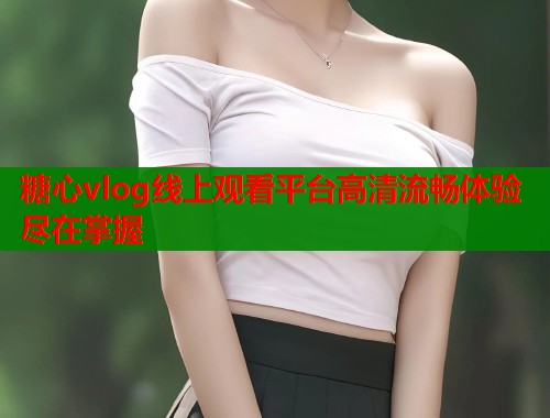 糖心vlog线上观看平台高清流畅体验尽在掌握  第1张