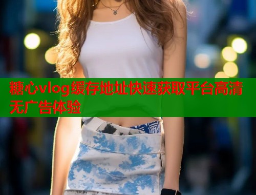 糖心vlog缓存地址快速获取平台高清无广告体验  第1张