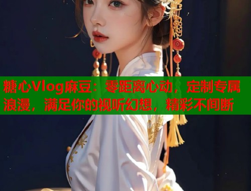 糖心Vlog麻豆：零距离心动，定制专属浪漫，满足你的视听幻想，精彩不间断  第1张