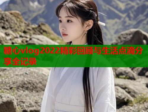 糖心vlog2022精彩回顾与生活点滴分享全记录 第1张 糖心vlog2022精彩回顾与生活点滴分享全记录 第1张