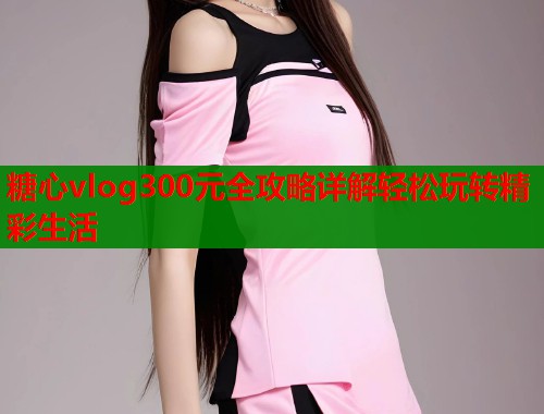 糖心vlog300元全攻略详解轻松玩转精彩生活  第1张