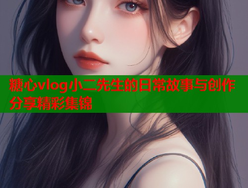 糖心vlog小二先生的日常故事与创作分享精彩集锦  第2张