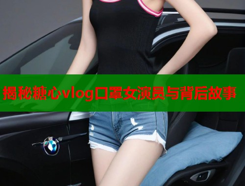 揭秘糖心vlog口罩女演员与背后故事  第1张