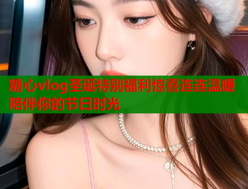 糖心vlog圣诞特别福利惊喜连连温暖陪伴你的节日时光  第1张