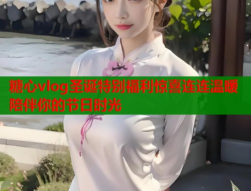 糖心vlog圣诞特别福利惊喜连连温暖陪伴你的节日时光  第2张