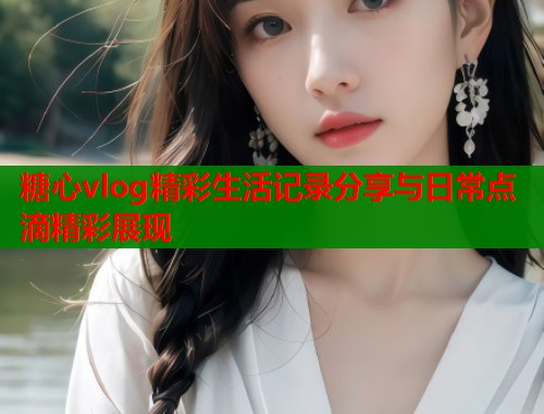 糖心vlog精彩生活记录分享与日常点滴精彩展现 第2张 糖心vlog精彩生活记录分享与日常点滴精彩展现 第2张