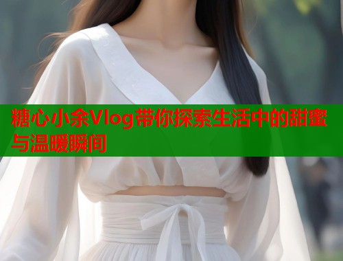 糖心小余Vlog带你探索生活中的甜蜜与温暖瞬间  第1张